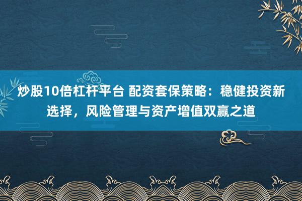 炒股10倍杠杆平台 配资套保策略：稳健投资新选择，风险管理与资产增值双赢之道