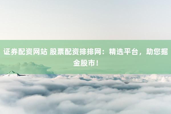 证券配资网站 股票配资排排网：精选平台，助您掘金股市！