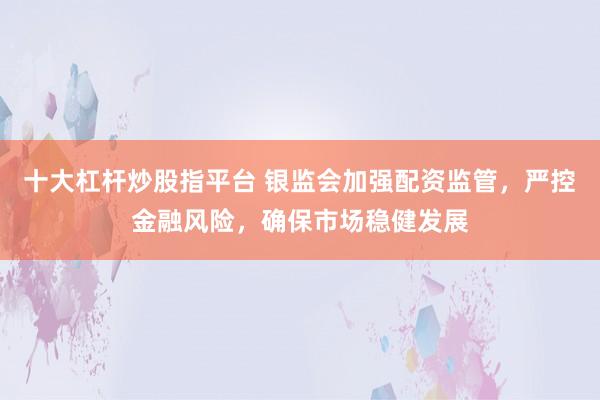十大杠杆炒股指平台 银监会加强配资监管，严控金融风险，确保市场稳健发展