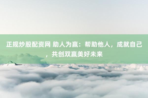 正规炒股配资网 助人为赢：帮助他人，成就自己，共创双赢美好未来