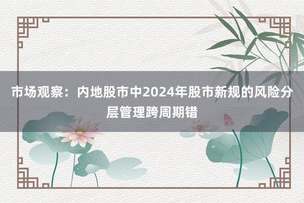 市场观察：内地股市中2024年股市新规的风险分层管理跨周期错