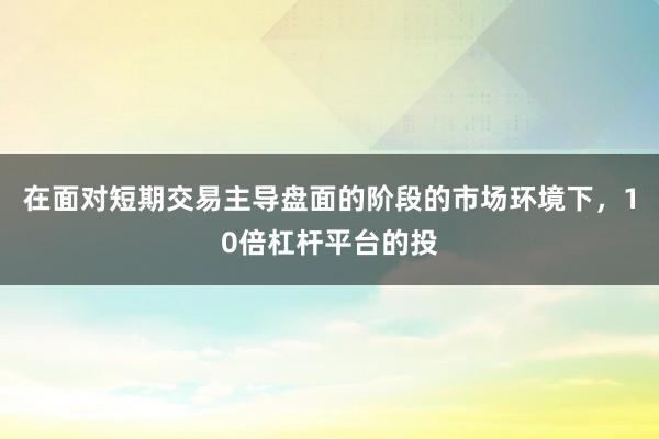 在面对短期交易主导盘面的阶段的市场环境下，10倍杠杆平台的投